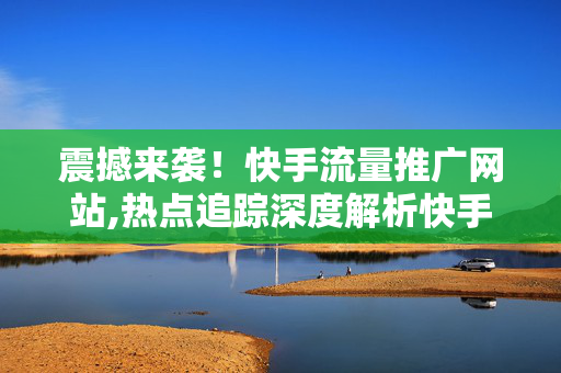 震撼来袭！快手流量推广网站,热点追踪深度解析快手流量推广的最新攻略与技巧！